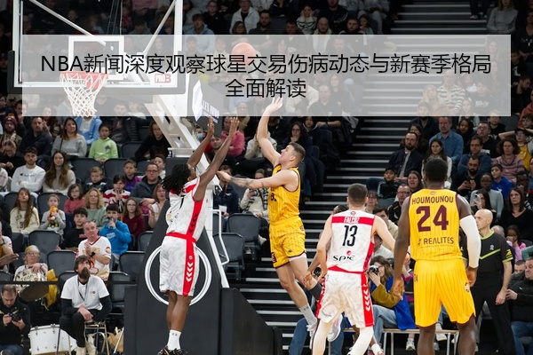 NBA新闻深度观察球星交易伤病动态与新赛季格局全面解读
