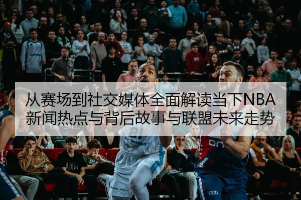 从赛场到社交媒体全面解读当下NBA新闻热点与背后故事与联盟未来走势