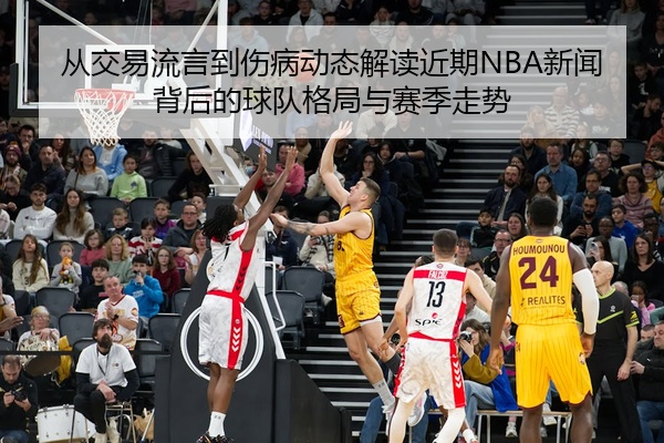 从交易流言到伤病动态解读近期NBA新闻背后的球队格局与赛季走势