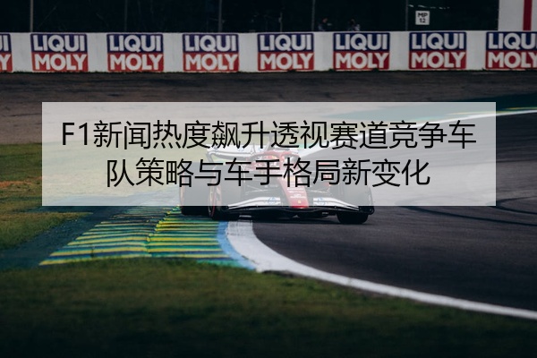 F1新闻热度飙升透视赛道竞争车队策略与车手格局新变化
